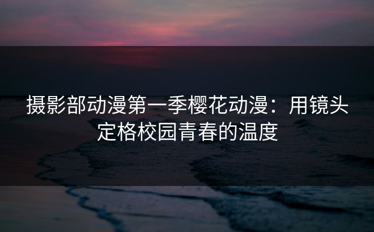 摄影部动漫第一季樱花动漫：用镜头定格校园青春的温度