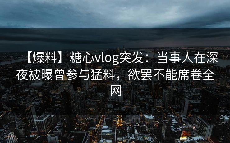 【爆料】糖心vlog突发：当事人在深夜被曝曾参与猛料，欲罢不能席卷全网