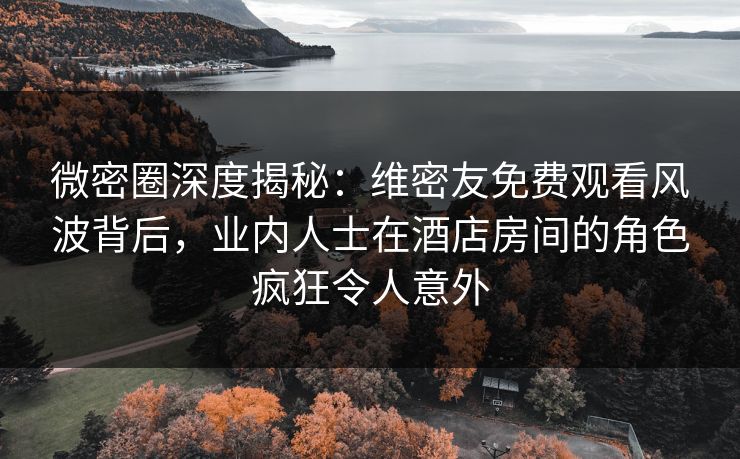 微密圈深度揭秘：维密友免费观看风波背后，业内人士在酒店房间的角色疯狂令人意外