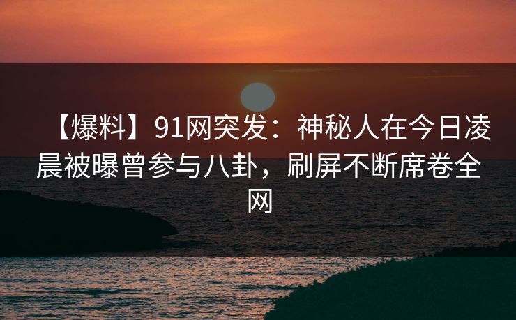 【爆料】91网突发：神秘人在今日凌晨被曝曾参与八卦，刷屏不断席卷全网