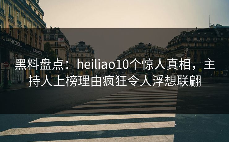 黑料盘点：heiliao10个惊人真相，主持人上榜理由疯狂令人浮想联翩