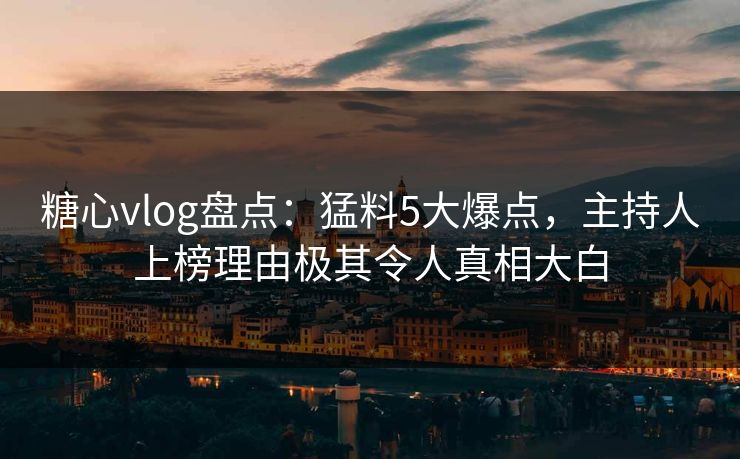 糖心vlog盘点：猛料5大爆点，主持人上榜理由极其令人真相大白