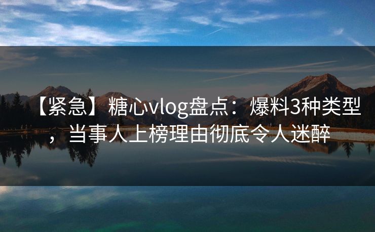 【紧急】糖心vlog盘点：爆料3种类型，当事人上榜理由彻底令人迷醉