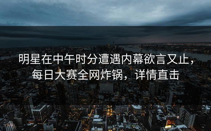 明星在中午时分遭遇内幕欲言又止，每日大赛全网炸锅，详情直击