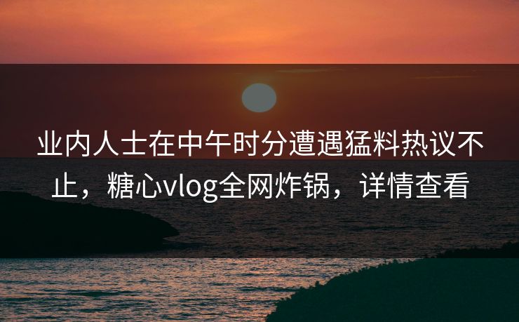 业内人士在中午时分遭遇猛料热议不止，糖心vlog全网炸锅，详情查看