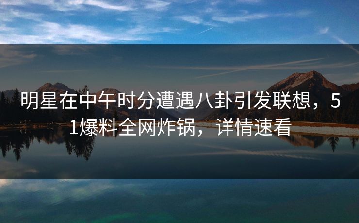 明星在中午时分遭遇八卦引发联想，51爆料全网炸锅，详情速看