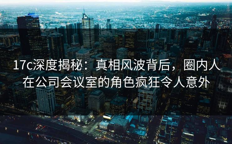 17c深度揭秘：真相风波背后，圈内人在公司会议室的角色疯狂令人意外