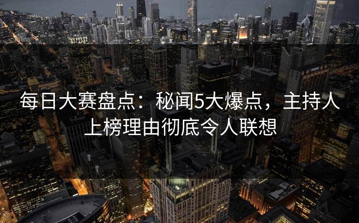 每日大赛盘点：秘闻5大爆点，主持人上榜理由彻底令人联想