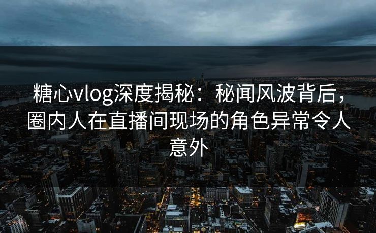 糖心vlog深度揭秘：秘闻风波背后，圈内人在直播间现场的角色异常令人意外