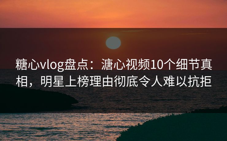 糖心vlog盘点：溏心视频10个细节真相，明星上榜理由彻底令人难以抗拒