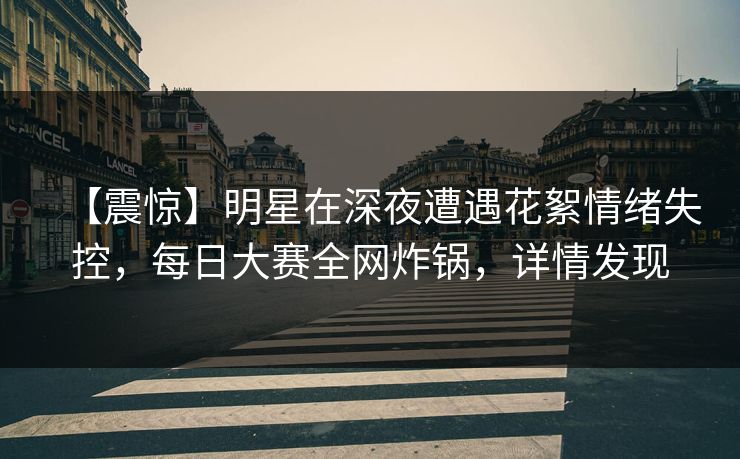 【震惊】明星在深夜遭遇花絮情绪失控，每日大赛全网炸锅，详情发现