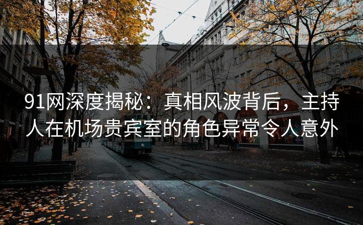 91网深度揭秘：真相风波背后，主持人在机场贵宾室的角色异常令人意外