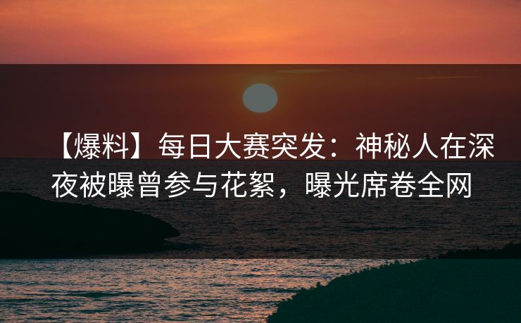 【爆料】每日大赛突发：神秘人在深夜被曝曾参与花絮，曝光席卷全网