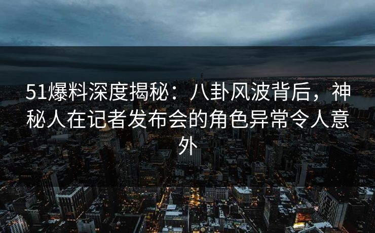 51爆料深度揭秘：八卦风波背后，神秘人在记者发布会的角色异常令人意外