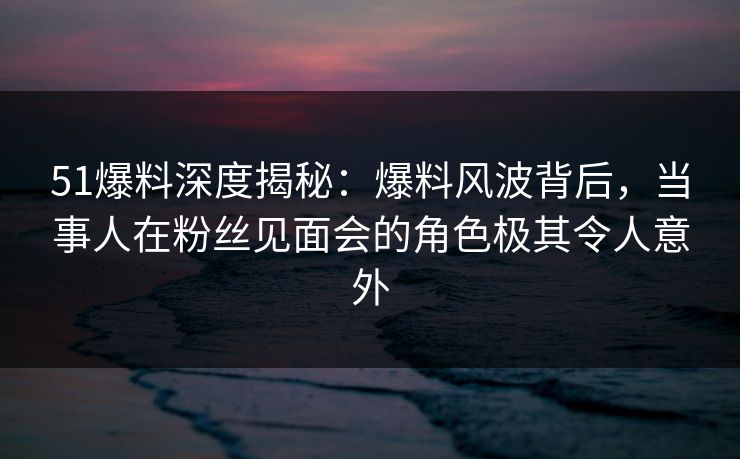51爆料深度揭秘：爆料风波背后，当事人在粉丝见面会的角色极其令人意外