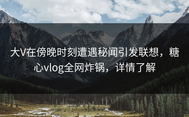 大V在傍晚时刻遭遇秘闻引发联想，糖心vlog全网炸锅，详情了解
