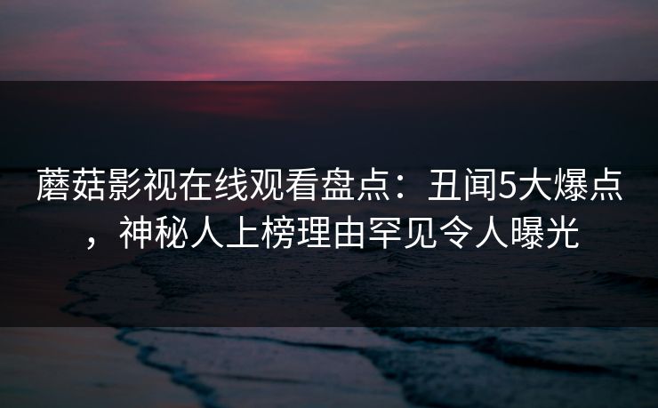 蘑菇影视在线观看盘点：丑闻5大爆点，神秘人上榜理由罕见令人曝光