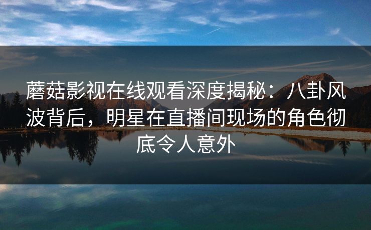 蘑菇影视在线观看深度揭秘：八卦风波背后，明星在直播间现场的角色彻底令人意外