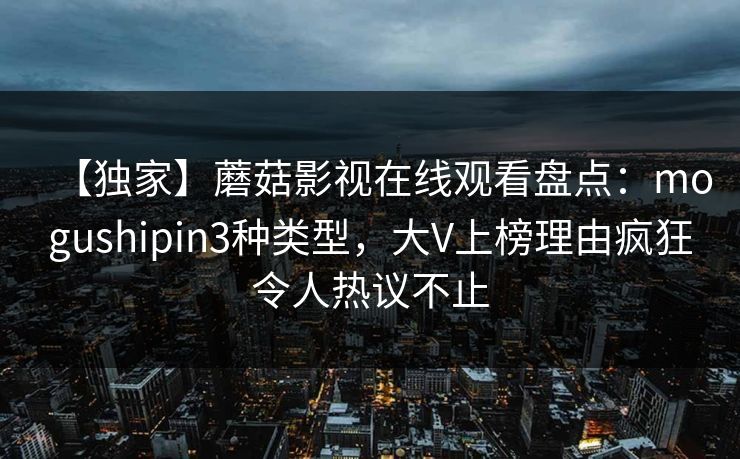 【独家】蘑菇影视在线观看盘点:mogushipin3种类型,大V上榜理由疯狂令人热议不止 【独家】蘑菇影视在线观看盘点:mogushipin3种类型,大V上榜理由疯狂令人热议不止