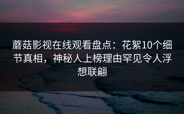 蘑菇影视在线观看盘点：花絮10个细节真相，神秘人上榜理由罕见令人浮想联翩