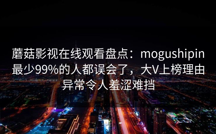 蘑菇影视在线观看盘点:mogushipin最少99%的人都误会了,大V上榜理由异常令人羞涩难挡 蘑菇影视在线观看盘点:mogushipin最少99%的人都误会了,大V上榜理由异常令人羞涩难挡