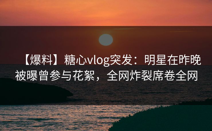 【爆料】糖心vlog突发:明星在昨晚被曝曾参与花絮,全网炸裂席卷全网 【爆料】糖心vlog突发:明星在昨晚被曝曾参与花絮,全网炸裂席卷全网