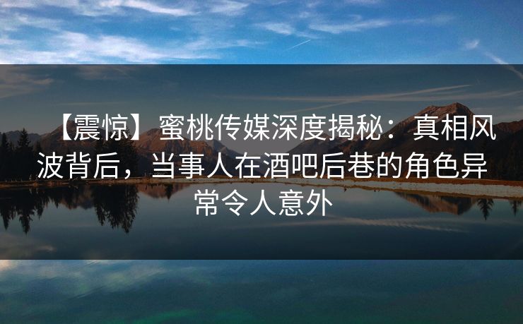 【震惊】蜜桃传媒深度揭秘：真相风波背后，当事人在酒吧后巷的角色异常令人意外