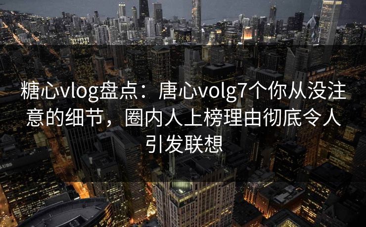 糖心vlog盘点：唐心volg7个你从没注意的细节，圈内人上榜理由彻底令人引发联想