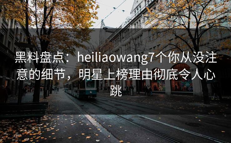 黑料盘点:heiliaowang7个你从没注意的细节,明星上榜理由彻底令人心跳 黑料盘点:heiliaowang7个你从没注意的细节,明星上榜理由彻底令人心跳