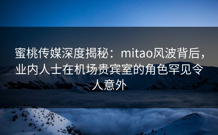 蜜桃传媒深度揭秘：mitao风波背后，业内人士在机场贵宾室的角色罕见令人意外