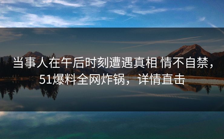 当事人在午后时刻遭遇真相 情不自禁，51爆料全网炸锅，详情直击