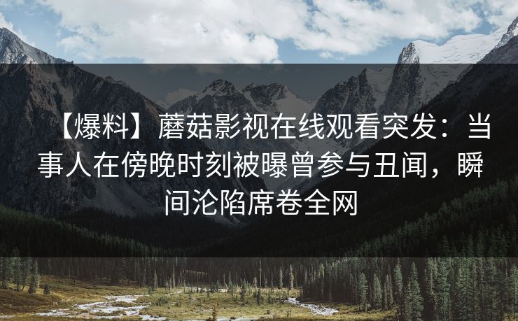 【爆料】蘑菇影视在线观看突发：当事人在傍晚时刻被曝曾参与丑闻，瞬间沦陷席卷全网
