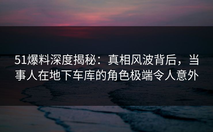 51爆料深度揭秘：真相风波背后，当事人在地下车库的角色极端令人意外