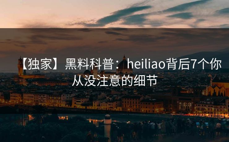 【独家】黑料科普：heiliao背后7个你从没注意的细节