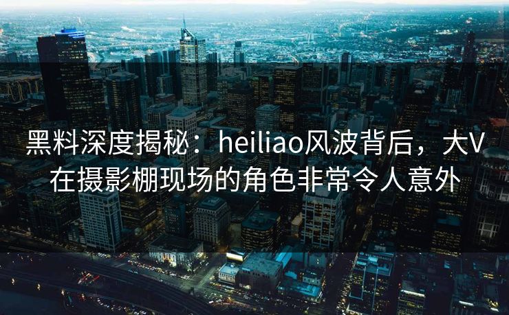 黑料深度揭秘：heiliao风波背后，大V在摄影棚现场的角色非常令人意外