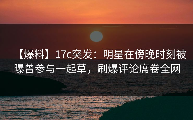 【爆料】17c突发:明星在傍晚时刻被曝曾参与一起草,刷爆评论席卷全网 【爆料】17c突发:明星在傍晚时刻被曝曾参与一起草,刷爆评论席卷全网