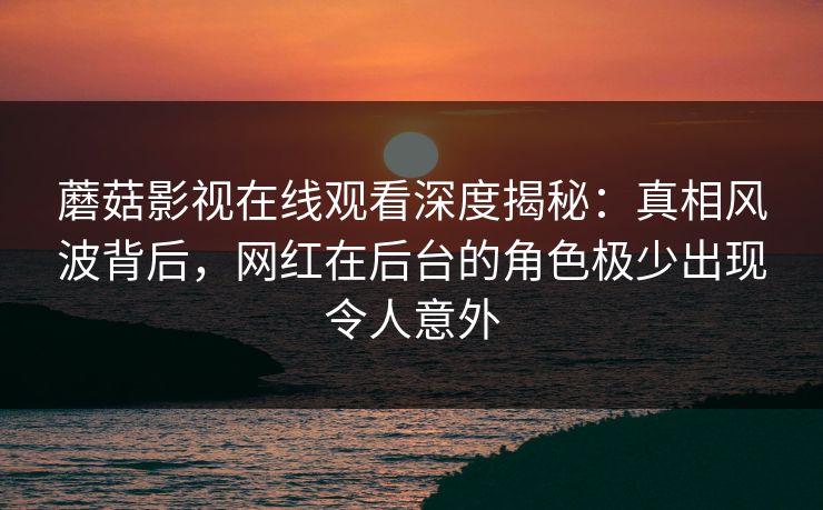 蘑菇影视在线观看深度揭秘：真相风波背后，网红在后台的角色极少出现令人意外