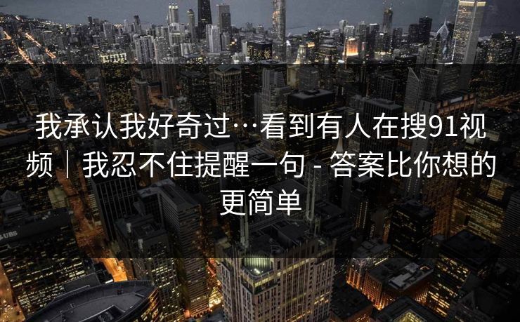 我承认我好奇过…看到有人在搜91视频｜我忍不住提醒一句 - 答案比你想的更简单