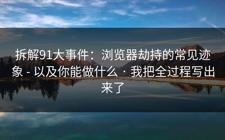 拆解91大事件：浏览器劫持的常见迹象 - 以及你能做什么 · 我把全过程写出来了