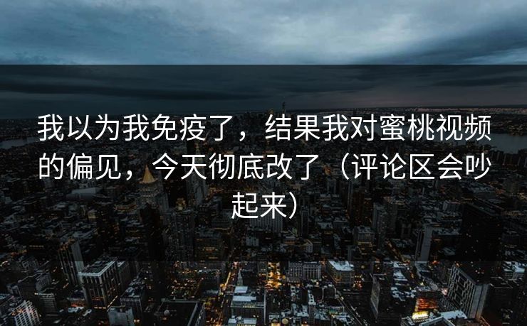 我以为我免疫了,结果我对蜜桃视频的偏见,今天彻底改了(评论区会吵起来) 我以为我免疫了,结果我对蜜桃视频的偏见,今天彻底改了(评论区会吵起来)