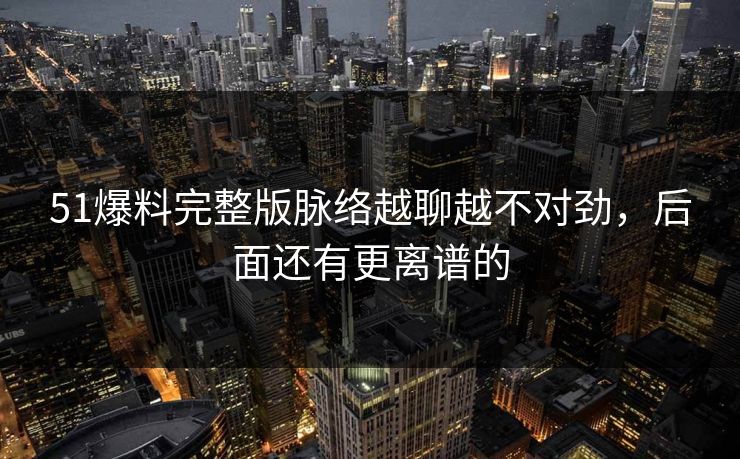 51爆料完整版脉络越聊越不对劲，后面还有更离谱的