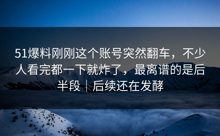 51爆料刚刚这个账号突然翻车,不少人看完都一下就炸了,最离谱的是后半段|后续还在发酵 51爆料刚刚这个账号突然翻车,不少人看完都一下就炸了,最离谱的是后半段|后续还在发酵
